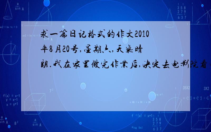 求一篇日记格式的作文2010年8月20号,星期六,天气晴朗.我在家里做完作业后,决定去电影院看电影.正要到电影院时,我发现一位外国人,他现在路边看起来很着急.于是,我走上前去问出了什么事.