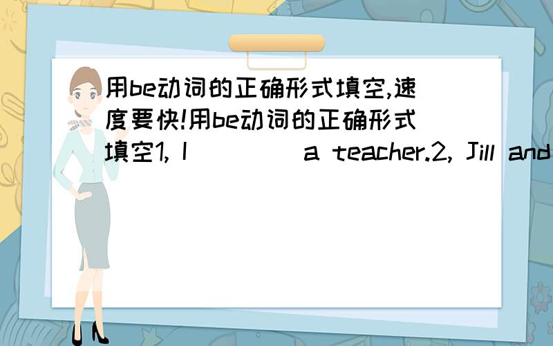 用be动词的正确形式填空,速度要快!用be动词的正确形式填空1, I（     ）a teacher.2, Jill and I (            ) doctors.3, They (             ) scientists.4, It (            ) a cat.5, He (            ) a doctor.6, You and Joe (