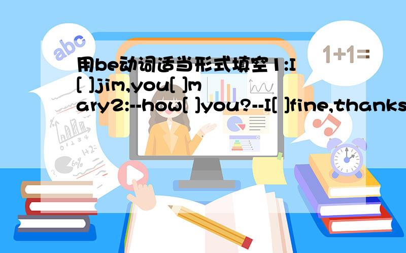 用be动词适当形式填空1:I[ ]jim,you[ ]mary2:--how[ ]you?--I[ ]fine,thanks,andyou?--Ifine,too..3:-[ ]you michaei?5:--how[ ]kangkang?--he[ ]fine