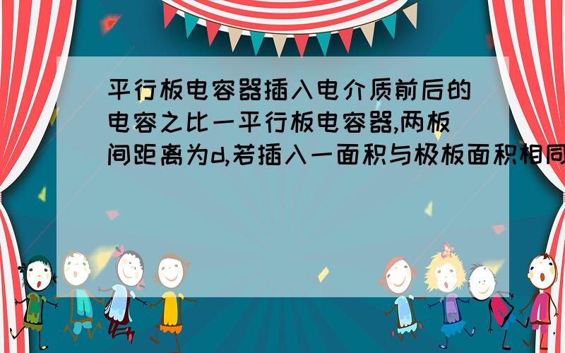 平行板电容器插入电介质前后的电容之比一平行板电容器,两板间距离为d,若插入一面积与极板面积相同而厚度为d/2的、相对介电常量为er的各向同性均匀电介质板,则插入介质后的电容值与原