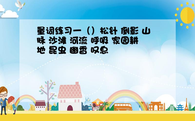 量词练习一（）松针 倒影 山脉 沙滩 河流 呼吸 家园耕地 昆虫 幽香 叹息