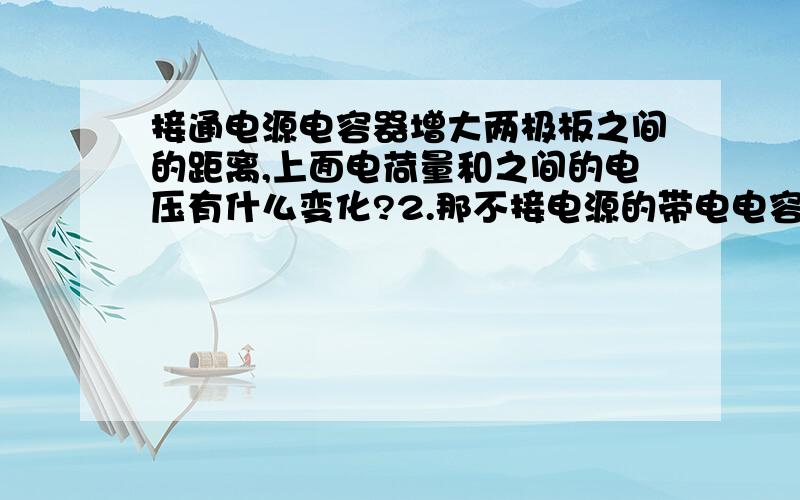 接通电源电容器增大两极板之间的距离,上面电荷量和之间的电压有什么变化?2.那不接电源的带电电容器呢?上面的电量是减小吗,少了的电量是跑到电路中了?3.接电源正极的电容器一端,是电势