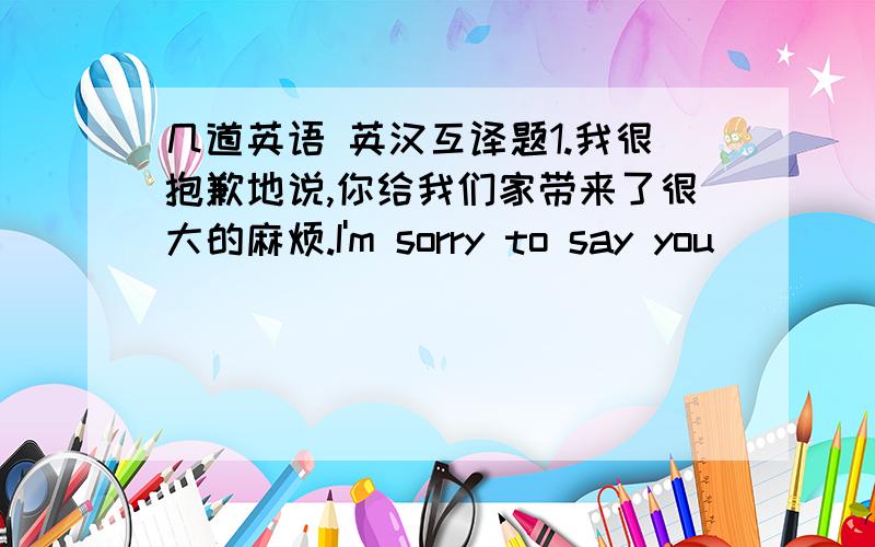 几道英语 英汉互译题1.我很抱歉地说,你给我们家带来了很大的麻烦.I'm sorry to say you ( ) ( ) a lot of ( ) in our family.2.他胳膊下夹着一个包,上了一辆出租车.He got on a taxi ,( ) a bag under his ( ).3.当我们