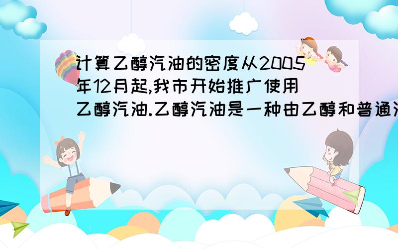 计算乙醇汽油的密度从2005年12月起,我市开始推广使用乙醇汽油.乙醇汽油是一种由乙醇和普通汽油按一定比例混配形成的替代能源,其中普通汽油体积占90%,乙醇（即酒精）体积占10%.乙醇汽油