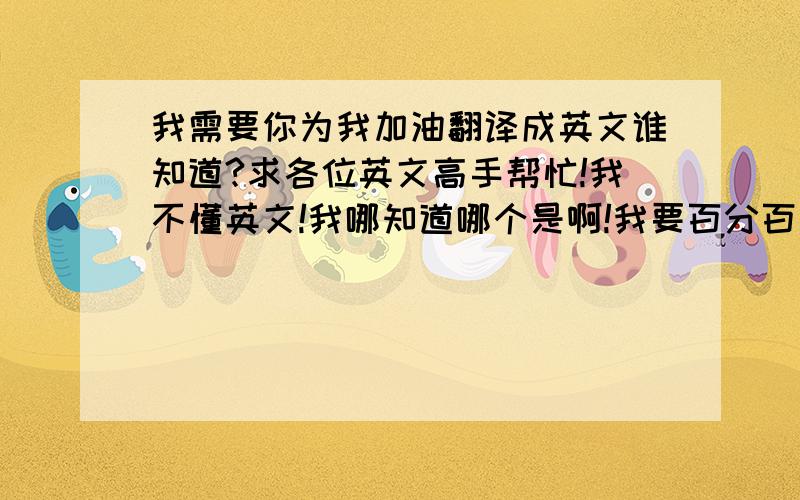 我需要你为我加油翻译成英文谁知道?求各位英文高手帮忙!我不懂英文!我哪知道哪个是啊!我要百分百准确!