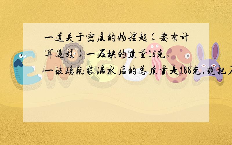 一道关于密度的物理题(要有计算过程)一石块的质量15克,一玻璃瓶装满水后的总质量是188克,现把石块投入装满水的瓶中,测得玻璃瓶的总质量197克,求:石块的密度