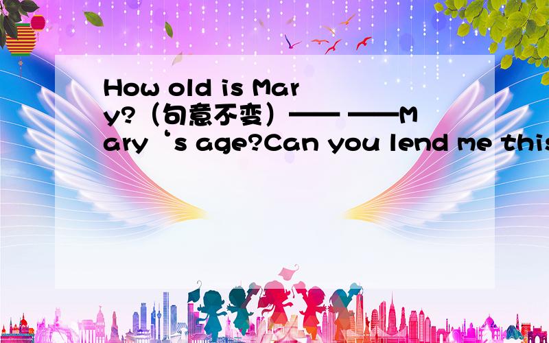 How old is Mary?（句意不变）—— ——Mary‘s age?Can you lend me this bicycle?（句意不变）May I ——this bicycle——you?