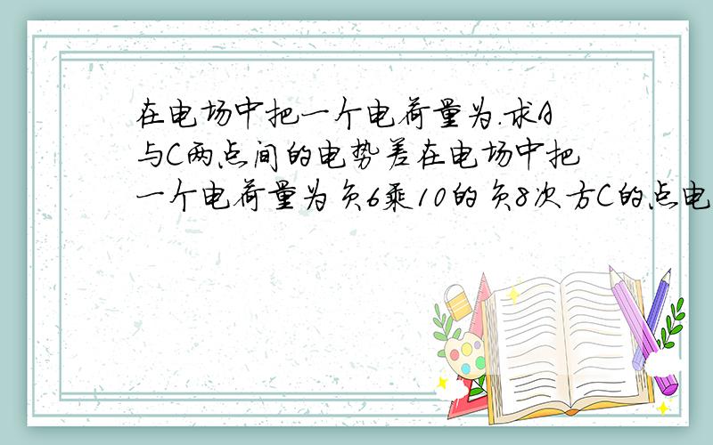 在电场中把一个电荷量为.求A与C两点间的电势差在电场中把一个电荷量为负6乘10的负8次方C的点电荷从A点移到B点,电场力做功为付三乘10的副五次焦,将此电荷从B点移到C点,电场力做功为4.5乘10