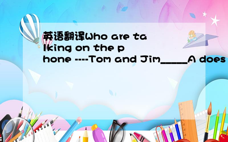 英语翻译Who are talking on the phone ----Tom and Jim_____A does B do C is D areCody's reports are often r_____.Mr.Brown thinks it is a g_____ weather dog