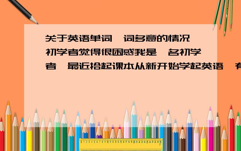 关于英语单词一词多意的情况,初学者觉得很困惑我是一名初学者,最近拾起课本从新开始学起英语,有很多不明白的地方,有一个就是英语单词的问题.有的单词少则几个意思,多则数十,实在让我