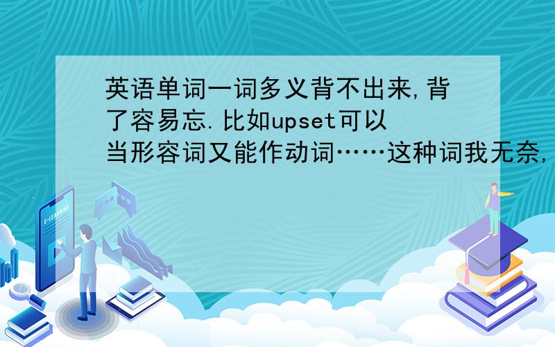 英语单词一词多义背不出来,背了容易忘.比如upset可以当形容词又能作动词……这种词我无奈,怎么办,不背好我怕影响阅读.还有一些单词意思很多的,现在暑假我想是先背一点单词和词组,我现