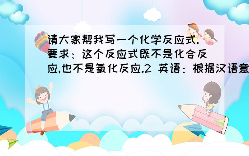 请大家帮我写一个化学反应式.要求：这个反应式既不是化合反应,也不是氧化反应.2 英语：根据汉语意思完成句子,词数不限.我并不反对这个演员,但是他演的这个人物太坏了.i have( )the actor,but