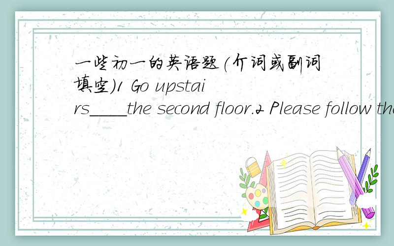 一些初一的英语题(介词或副词填空）1 Go upstairs____the second floor.2 Please follow the direction _____ the pop music.3 The shop is far away ____ the park.4 Eating too much is bad____ your health.5 Help yourself _____ some fish.6 He st