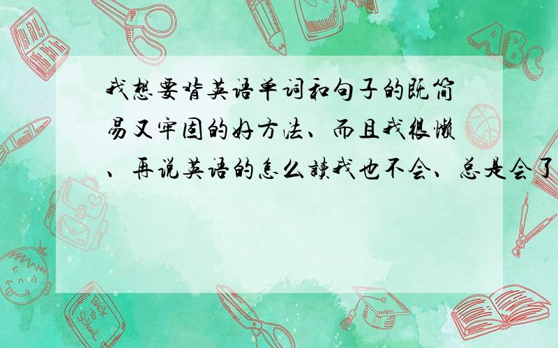 我想要背英语单词和句子的既简易又牢固的好方法、而且我很懒、再说英语的怎么读我也不会、总是会了就忘、求英语好的人们帮咱吧、小学我英语课也没听过、所以什么疑问句啊、什么音