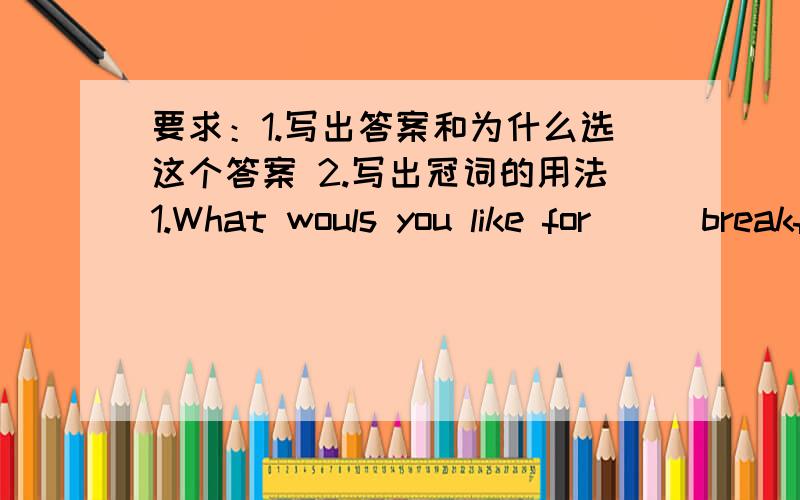 要求：1.写出答案和为什么选这个答案 2.写出冠词的用法1.What wouls you like for___breakfast,Mr Scott?Three pieces of bread with ___cup of black tea,please.A.a;a B.不填;the C.a;the D.不填；a2.What would you like for ____aftern