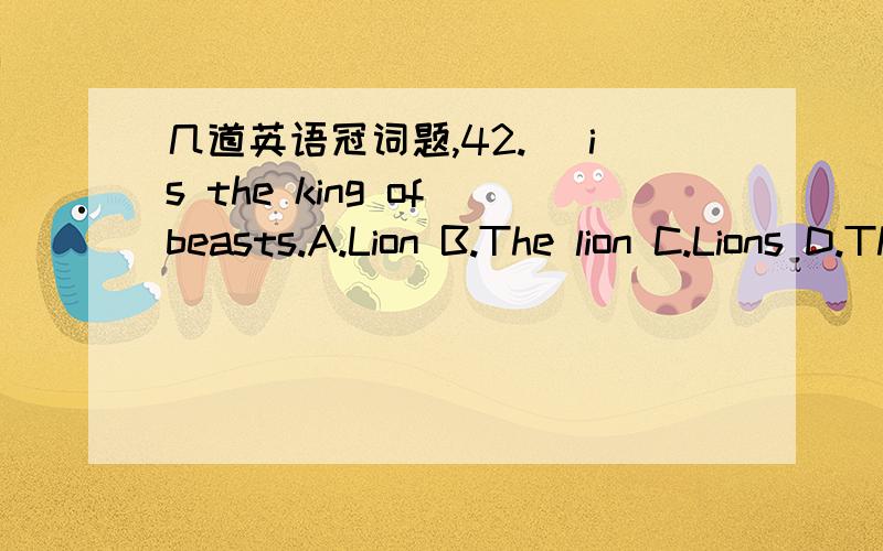 几道英语冠词题,42._ is the king of beasts.A.Lion B.The lion C.Lions D.The lions43.Mother does _.A.all cooking at the home B.all cooking at home C.all the cooking at the home D.all the cooking at home44.The police found the murder weapon at _.A