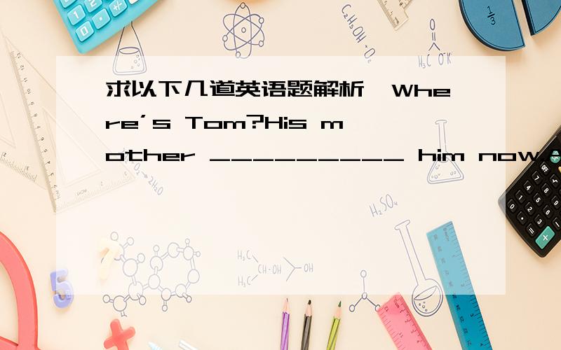 求以下几道英语题解析,Where’s Tom?His mother _________ him now.A.is looking forB.will look forC.has looked forD.looks for–Excuse me,could you tell me how ______ to Beijing Zoo?–Well,you may take Bus no.27.A.getB.getsC.gettingD.to getMy