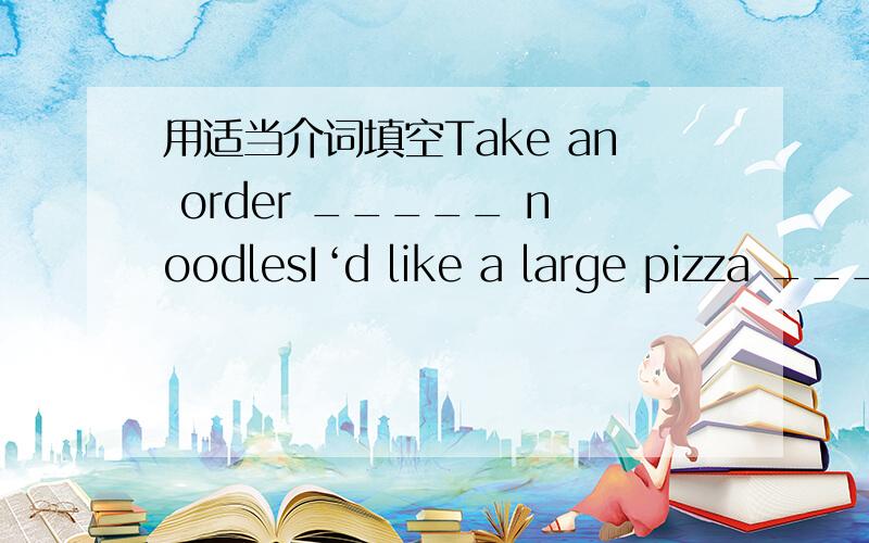 用适当介词填空Take an order _____ noodlesI‘d like a large pizza _____ onions on it