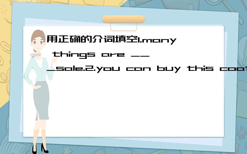 用正确的介词填空1.many things are ___sale.2.you can buy this coat___ a good price.3.my mother buys these things____ only 15 dollars.4.please come____ Mr Cool's clothes store.5.we have an english contest___ our school6.the blue pen is green.wh