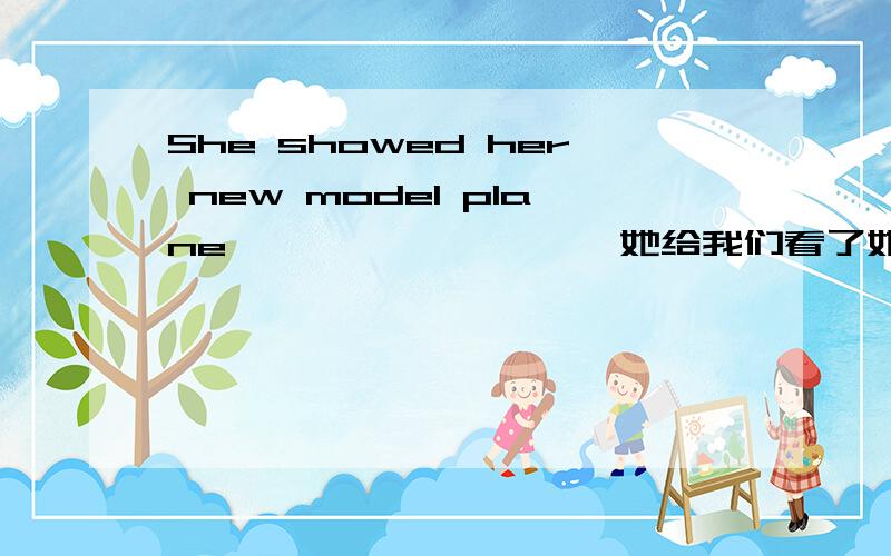 She showed her new model plane ———— ———— 她给我们看了她的新模型