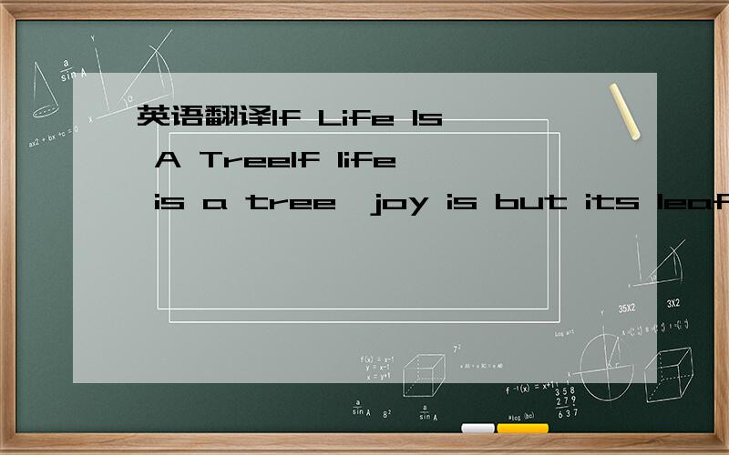 英语翻译If Life Is A TreeIf life is a tree,joy is but its leaf.leaves bud; leaves grow,leaves fall.If life is a tree,Its roots are sorrows...Long after the leaves are fallenlong after the buoghs are bare,The roots cling fast.Deap in the Earth-Mot