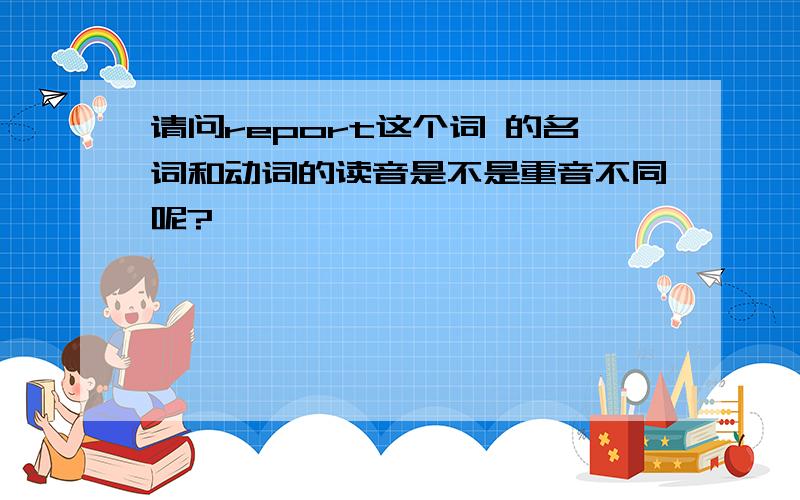 请问report这个词 的名词和动词的读音是不是重音不同呢?