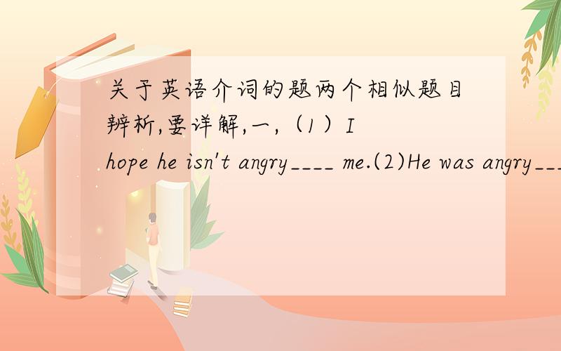 关于英语介词的题两个相似题目辨析,要详解,一,（1）I hope he isn't angry____ me.(2)He was angry____my not coming to help him.A.with B.at C.on D.for二,（1）It's not righe____him to give up the game.（2）It's not righe____the So