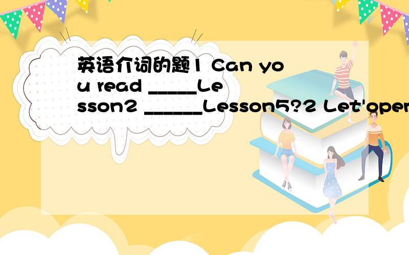 英语介词的题1 Can you read _____Lesson2 ______Lesson5?2 Let'open our books ______Page893 Read the English letter _______me,please.