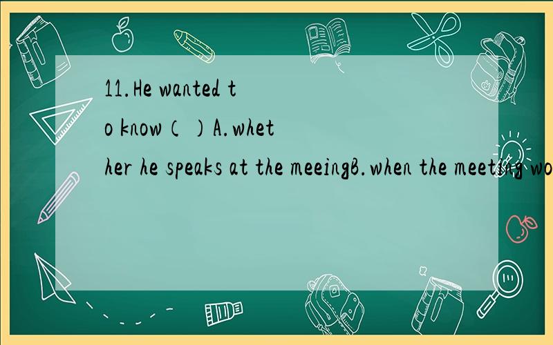 11.He wanted to know（）A.whether he speaks at the meeingB.when the meeting would startC.what he’s going to do at the meetingD. Where would the meeting be held12.---- Could you tell me （）the Bamboo Garden ?  ----- The day after tomorrow , I t