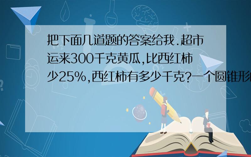 把下面几道题的答案给我.超市运来300千克黄瓜,比西红柿少25%,西红柿有多少千克?一个圆锥形的沙堆,底面积是10平方米,高是1.2米,把这堆沙均匀扑在一个面积是20平方米的沙坑里,沙坑里的沙厚