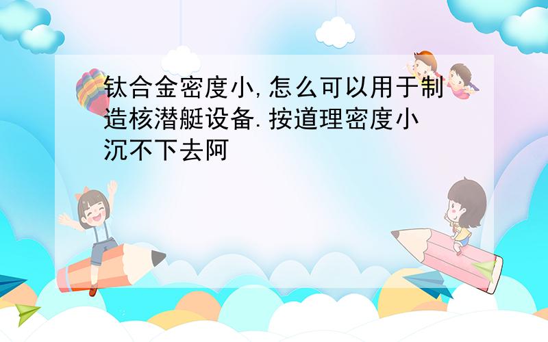 钛合金密度小,怎么可以用于制造核潜艇设备.按道理密度小 沉不下去阿