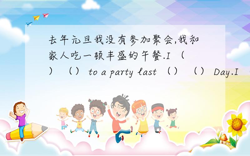 去年元旦我没有参加聚会,我和家人吃一顿丰盛的午餐.I （） （） to a party last （） （） Day.I （） a big lunch （） my family.