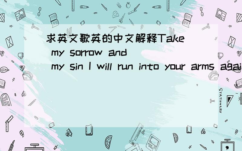 求英文歌英的中文解释Take my sorrow and my sin I will run into your arms again Hold me father Once again my tears are dried By your perfect love that's river-wide Over-flowing As i stand on it's bank With my arms overhead I am overcome As i