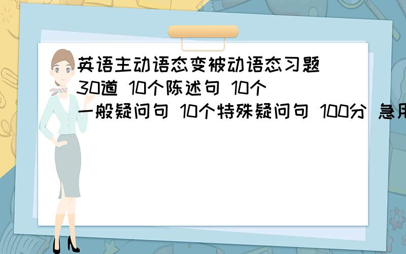 英语主动语态变被动语态习题 30道 10个陈述句 10个一般疑问句 10个特殊疑问句 100分 急用 9月23日18点以前现在还差9道一般疑问句的 9道特殊疑问句的