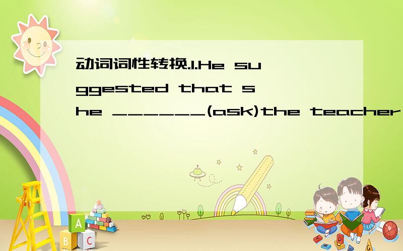 动词词性转换.1.He suggested that she ______(ask)the teacher for help.2.We were all surprised when she made it clear that she____(leave)our school before long.3.Mr Smith came into the classroom,_____(follow)by a few students.4._____(return)the b