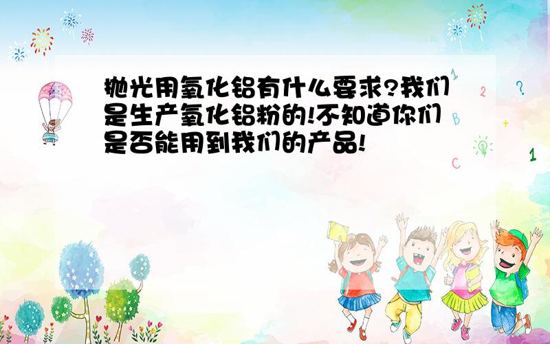 抛光用氧化铝有什么要求?我们是生产氧化铝粉的!不知道你们是否能用到我们的产品!