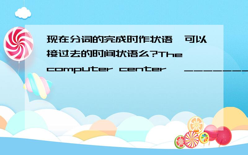 现在分词的完成时作状语,可以接过去的时间状语么?The computer center, _________last year, is very pupular now.可以用having opened 么?如果不可以,为什么?我感觉,open表开放的时候既可以及物,又可以不及物,