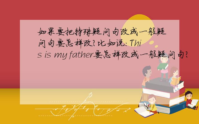 如果要把特殊疑问句改成一般疑问句要怎样改?比如说：This is my father要怎样改成一般疑问句?