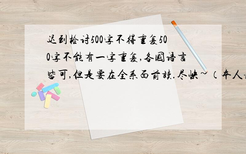 迟到检讨500字不得重复500字不能有一字重复,各国语言皆可,但是要在全系面前读.尽快~（本人懂英语,国语,其他国语言不懂）搞笑的无所谓。关键是你的一开头就有重复字好吧。（次字重复）