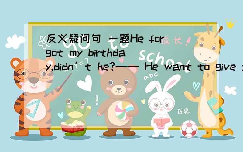 反义疑问句 一题He forgot my birthday,didn’t he?—— He want to give you a big surprise.A.Yes ,he did B No,he didi CNo,he didn’t我却选A.这句的前面是他忘记我的生日.这是表否定.我觉得Yes ,he did 意为：不,他没有