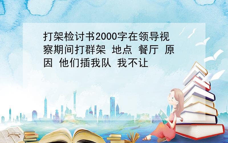 打架检讨书2000字在领导视察期间打群架 地点 餐厅 原因 他们插我队 我不让