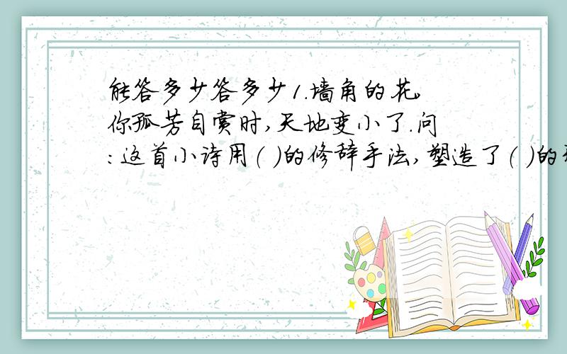 能答多少答多少1.墙角的花,你孤芳自赏时,天地变小了.问：这首小诗用（ ）的修辞手法,塑造了（ ）的形象.2.（1）用一句话概述某一传统节日的风格习惯即寓意.（2）近年来,圣诞节、愚人节