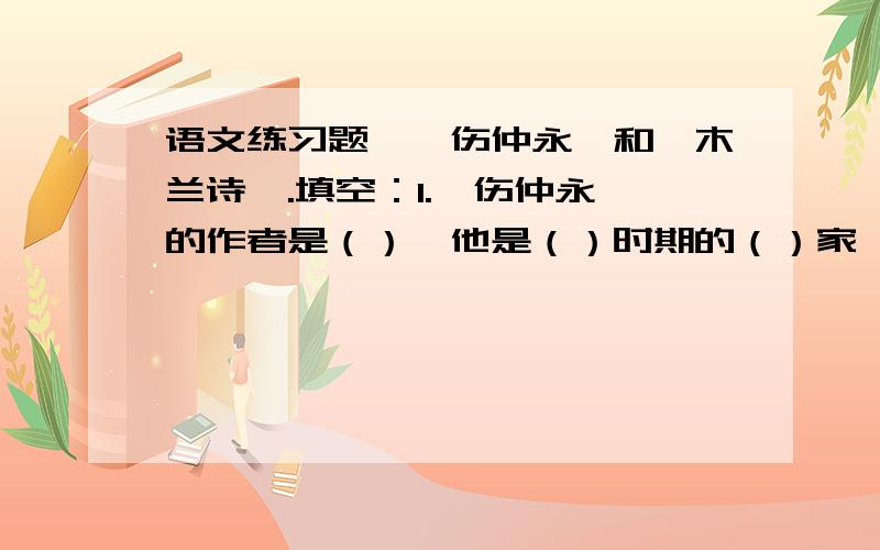 语文练习题,《伤仲永》和《木兰诗》.填空：1.《伤仲永》的作者是（）,他是（）时期的（）家、（）家、（）家,伤仲永的“伤”字是（）的意思,表达了作者的（）之情.仲永少时聪慧,后来