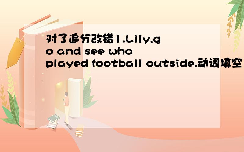 对了追分改错1.Lily,go and see who played football outside.动词填空1.-Shall I hand in the papers tomorrow?-No.All the papers (must hand)in right now.