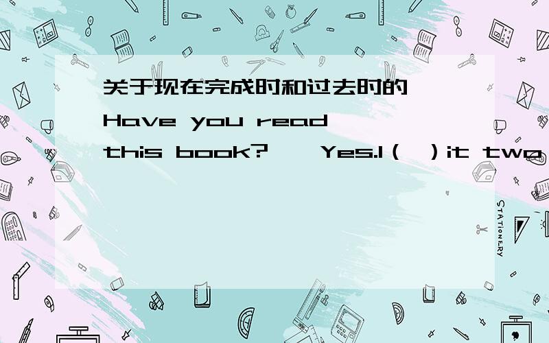 关于现在完成时和过去时的——Have you read this book?——Yes.I（ ）it two weeks ago.A.am reading B.have readC.will read D.read理由是two weeks ago用于一般过去时,选B行不行呢?“我在两周前就读完了”不行吗顺