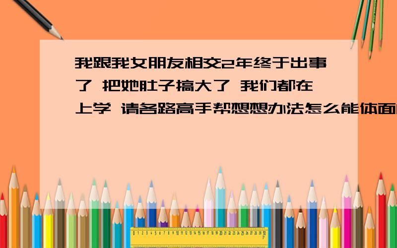 我跟我女朋友相交2年终于出事了 把她肚子搞大了 我们都在上学 请各路高手帮想想办法怎么能体面的解决 暂时还不想通过父母解决 我该怎么办?打胎需要多少钱?谁有经验?