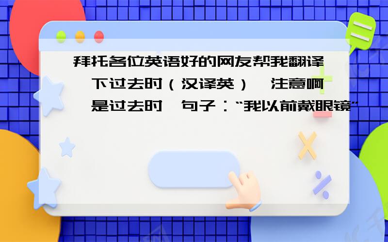 拜托各位英语好的网友帮我翻译一下过去时（汉译英）,注意啊,是过去时,句子：“我以前戴眼镜”      “桌子上刚才有一只猫”是用过去时啊,先谢谢了,O(∩_∩)O