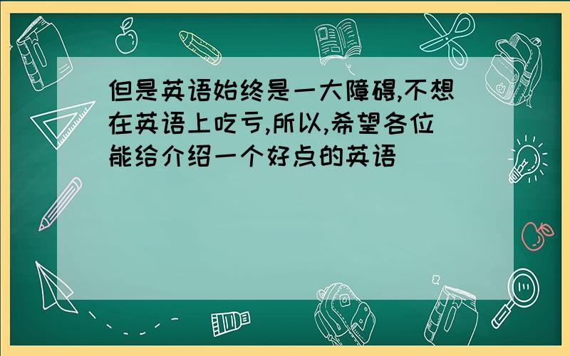 但是英语始终是一大障碍,不想在英语上吃亏,所以,希望各位能给介绍一个好点的英语