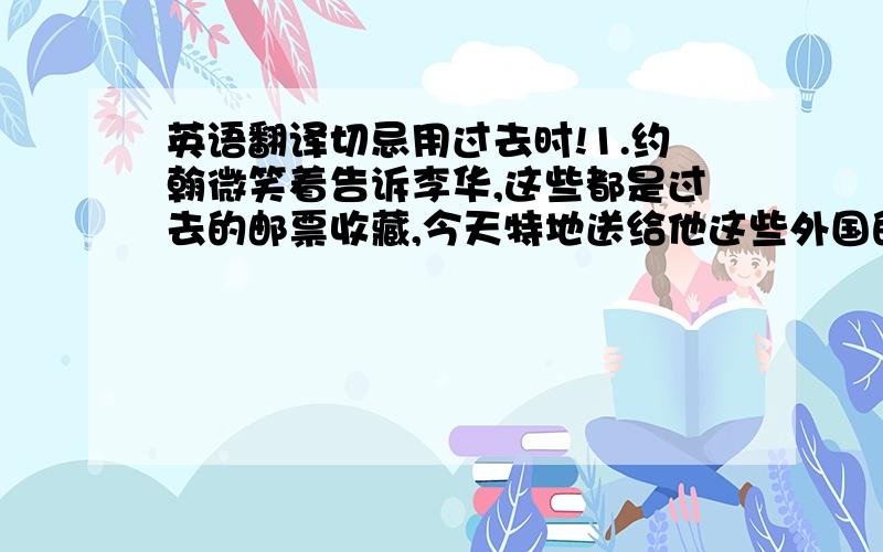 英语翻译切忌用过去时!1.约翰微笑着告诉李华,这些都是过去的邮票收藏,今天特地送给他这些外国的邮票,让他了解美国的风土人情.2.中午,李华的妈妈准备了许多中国菜给约翰.李华耐心地教