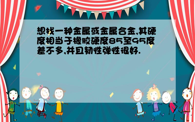 想找一种金属或金属合金,其硬度相当于橡胶硬度85至95度差不多,并且韧性弹性很好.